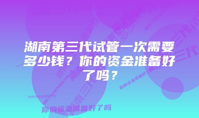 湖南第三代试管一次需要多少钱？你的资金准备好了吗？