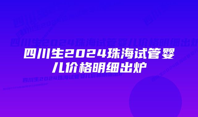 四川生2024珠海试管婴儿价格明细出炉