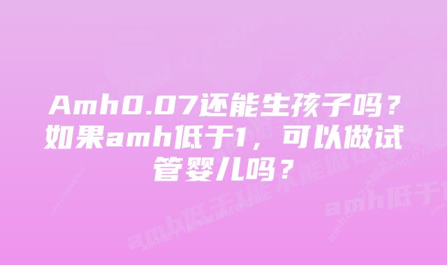 Amh0.07还能生孩子吗？如果amh低于1，可以做试管婴儿吗？