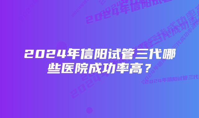 2024年信阳试管三代哪些医院成功率高？