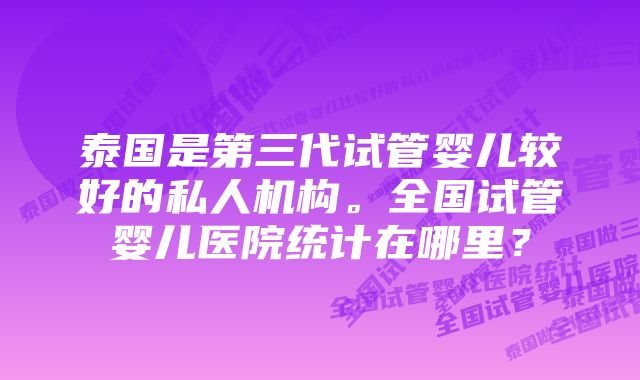 泰国是第三代试管婴儿较好的私人机构。全国试管婴儿医院统计在哪里？