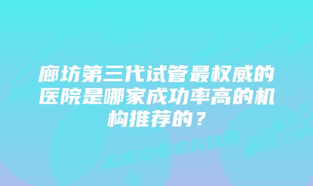 廊坊第三代试管最权威的医院是哪家成功率高的机构推荐的？