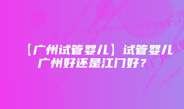 【广州试管婴儿】试管婴儿广州好还是江门好？