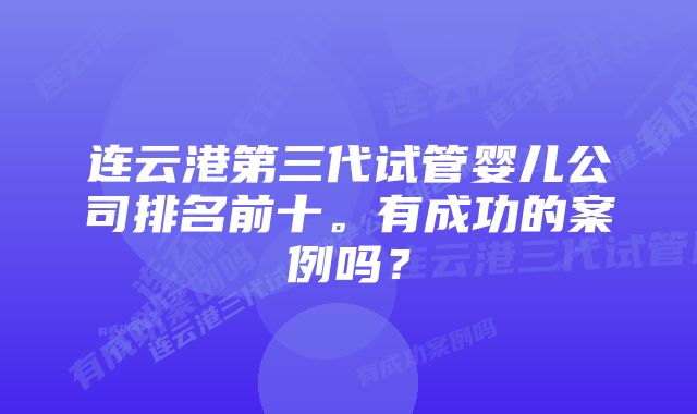 连云港第三代试管婴儿公司排名前十。有成功的案例吗？