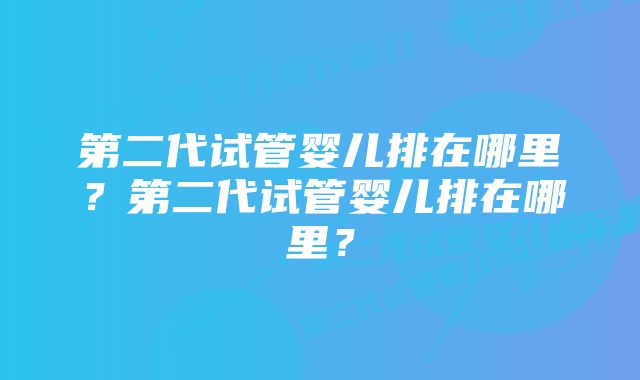 第二代试管婴儿排在哪里？第二代试管婴儿排在哪里？