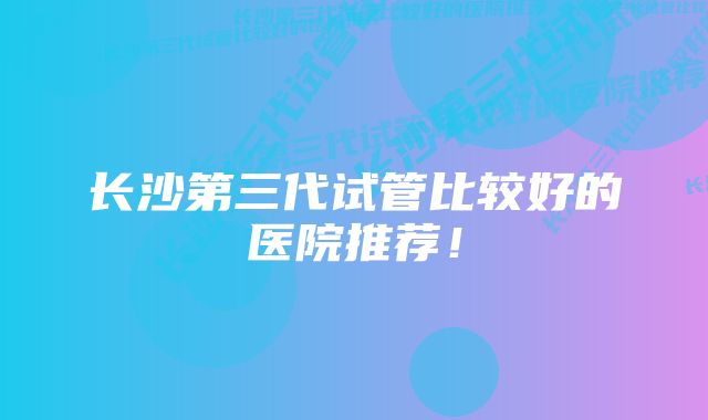 长沙第三代试管比较好的医院推荐！