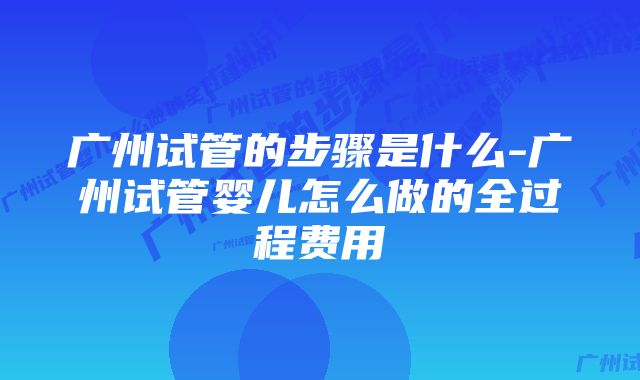 广州试管的步骤是什么-广州试管婴儿怎么做的全过程费用