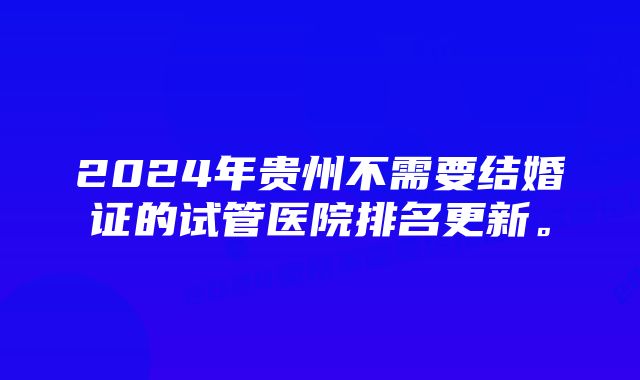 2024年贵州不需要结婚证的试管医院排名更新。