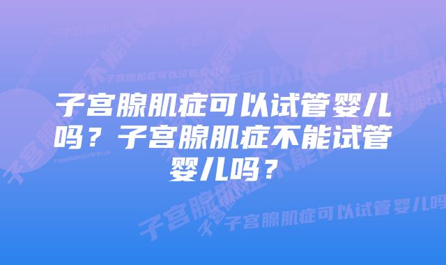 子宫腺肌症可以试管婴儿吗？子宫腺肌症不能试管婴儿吗？