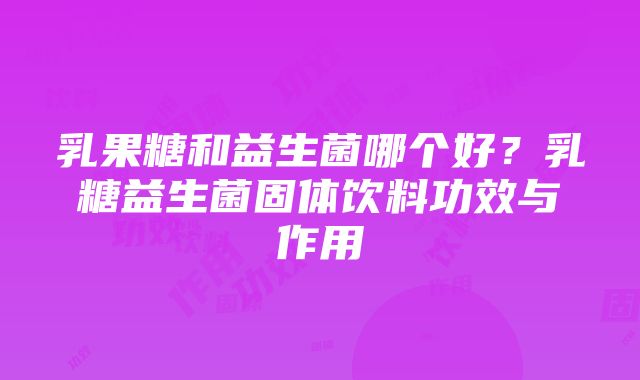 乳果糖和益生菌哪个好？乳糖益生菌固体饮料功效与作用