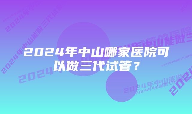 2024年中山哪家医院可以做三代试管？