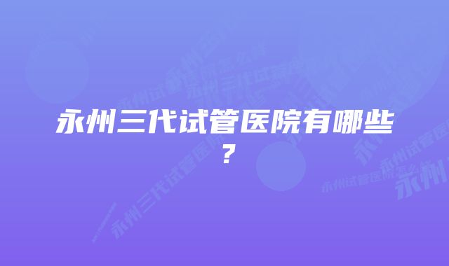 永州三代试管医院有哪些？