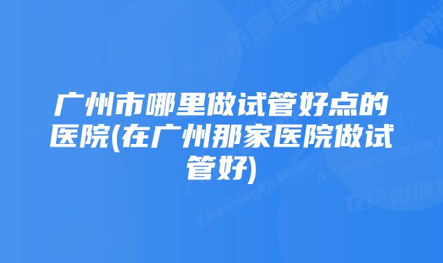 广州市哪里做试管好点的医院(在广州那家医院做试管好)