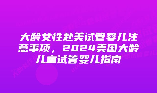 大龄女性赴美试管婴儿注意事项，2024美国大龄儿童试管婴儿指南