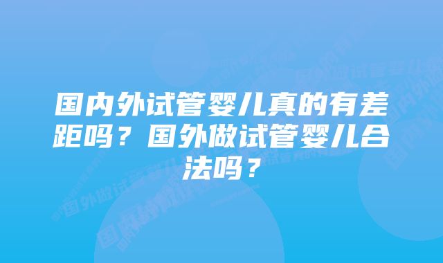 国内外试管婴儿真的有差距吗？国外做试管婴儿合法吗？