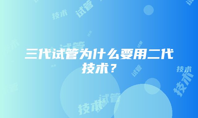 三代试管为什么要用二代技术？