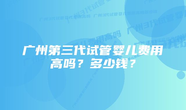 广州第三代试管婴儿费用高吗？多少钱？