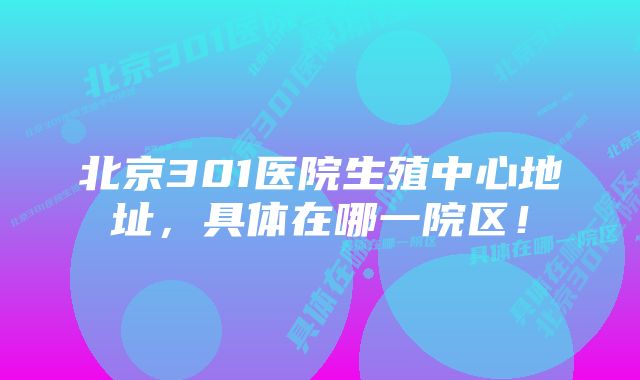 北京301医院生殖中心地址，具体在哪一院区！