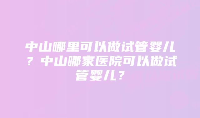 中山哪里可以做试管婴儿？中山哪家医院可以做试管婴儿？