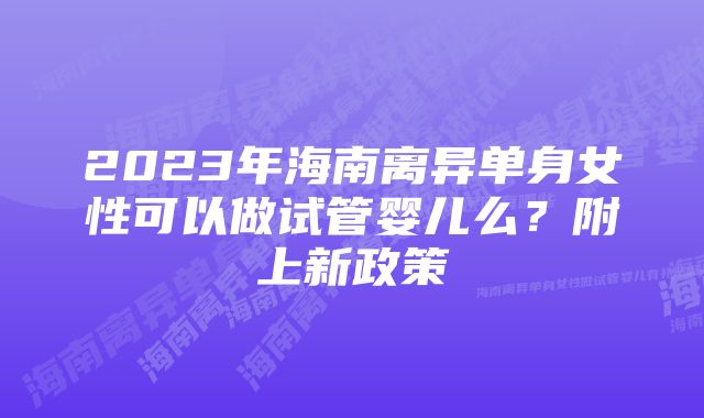 2023年海南离异单身女性可以做试管婴儿么？附上新政策