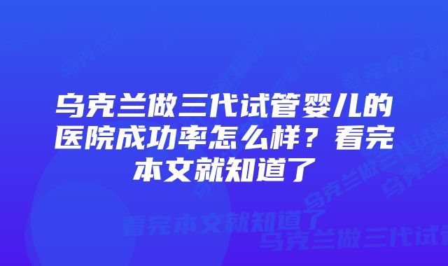 乌克兰做三代试管婴儿的医院成功率怎么样？看完本文就知道了