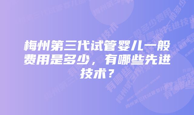 梅州第三代试管婴儿一般费用是多少，有哪些先进技术？