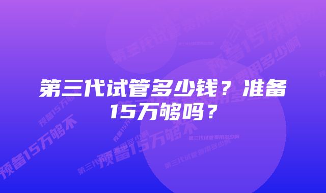 第三代试管多少钱？准备15万够吗？