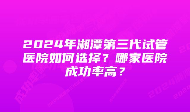 2024年湘潭第三代试管医院如何选择？哪家医院成功率高？