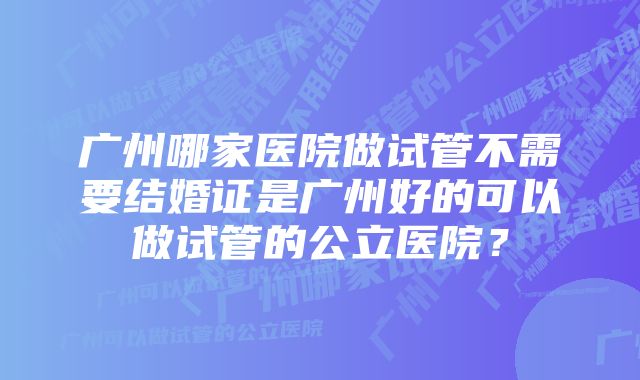 广州哪家医院做试管不需要结婚证是广州好的可以做试管的公立医院？