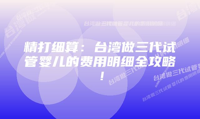 精打细算：台湾做三代试管婴儿的费用明细全攻略！