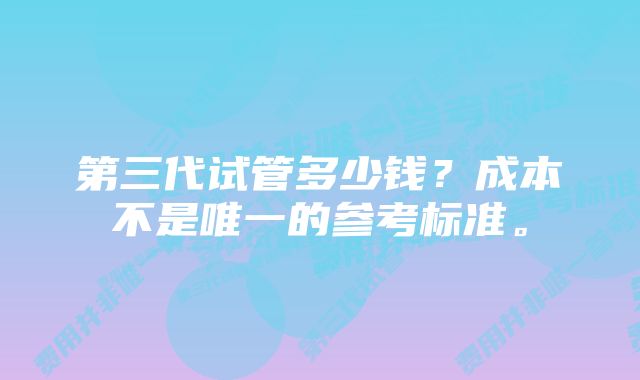 第三代试管多少钱？成本不是唯一的参考标准。