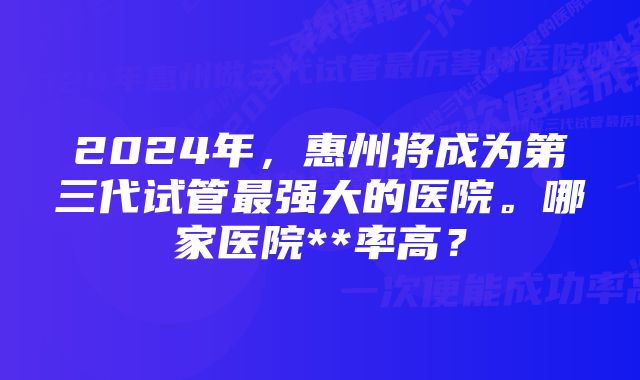 2024年，惠州将成为第三代试管最强大的医院。哪家医院**率高？