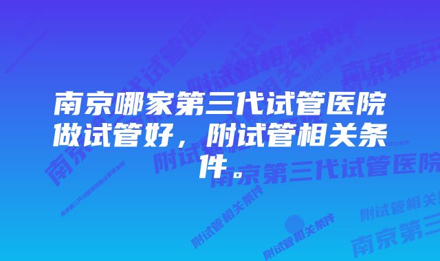 南京哪家第三代试管医院做试管好，附试管相关条件。