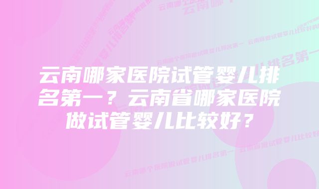 云南哪家医院试管婴儿排名第一？云南省哪家医院做试管婴儿比较好？