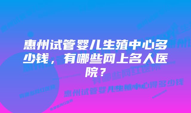 惠州试管婴儿生殖中心多少钱，有哪些网上名人医院？