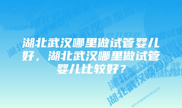 湖北武汉哪里做试管婴儿好，湖北武汉哪里做试管婴儿比较好？