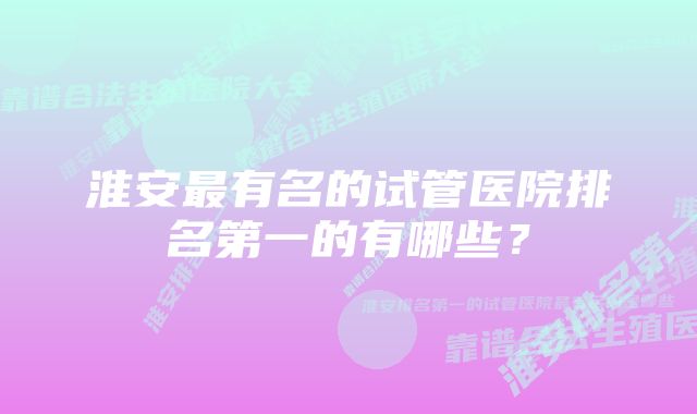 淮安最有名的试管医院排名第一的有哪些？