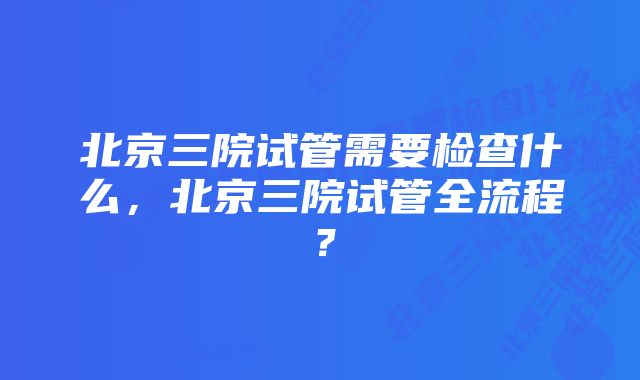 北京三院试管需要检查什么，北京三院试管全流程？