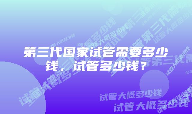 第三代国家试管需要多少钱，试管多少钱？