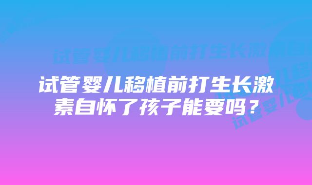 试管婴儿移植前打生长激素自怀了孩子能要吗？