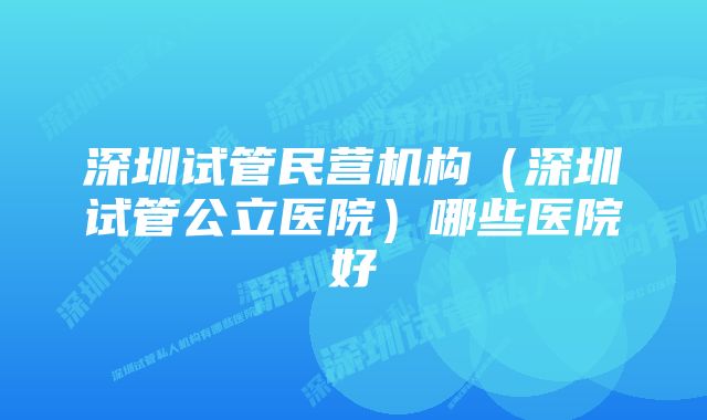 深圳试管民营机构（深圳试管公立医院）哪些医院好