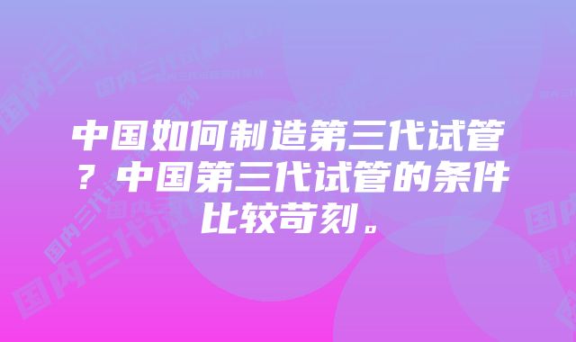 中国如何制造第三代试管？中国第三代试管的条件比较苛刻。