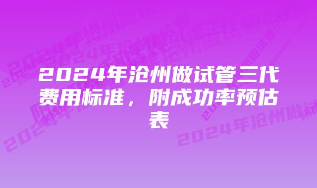 2024年沧州做试管三代费用标准，附成功率预估表