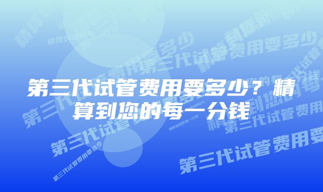 第三代试管费用要多少？精算到您的每一分钱