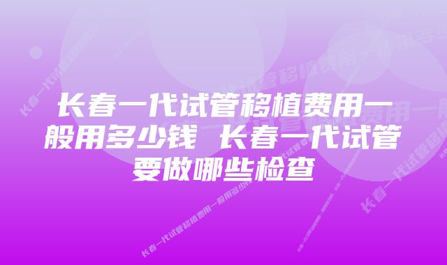 长春一代试管移植费用一般用多少钱 长春一代试管要做哪些检查