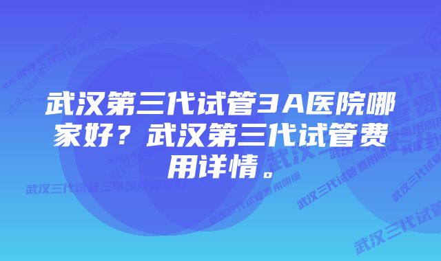 武汉第三代试管3A医院哪家好？武汉第三代试管费用详情。