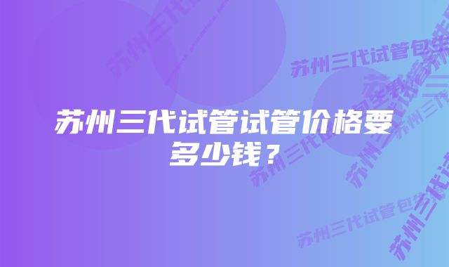 苏州三代试管试管价格要多少钱？