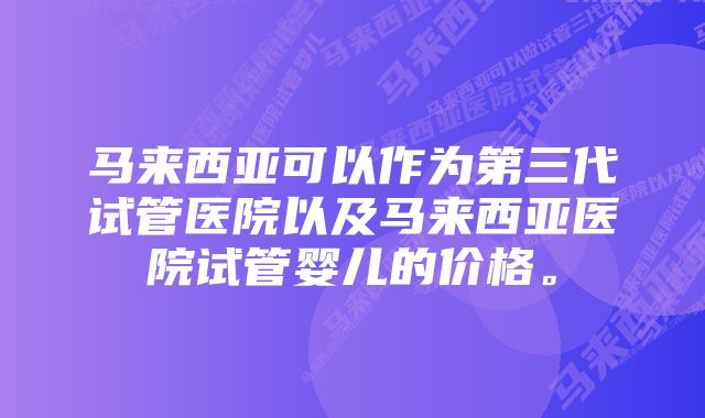 马来西亚可以作为第三代试管医院以及马来西亚医院试管婴儿的价格。