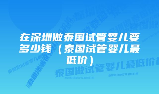 在深圳做泰国试管婴儿要多少钱（泰国试管婴儿最低价）