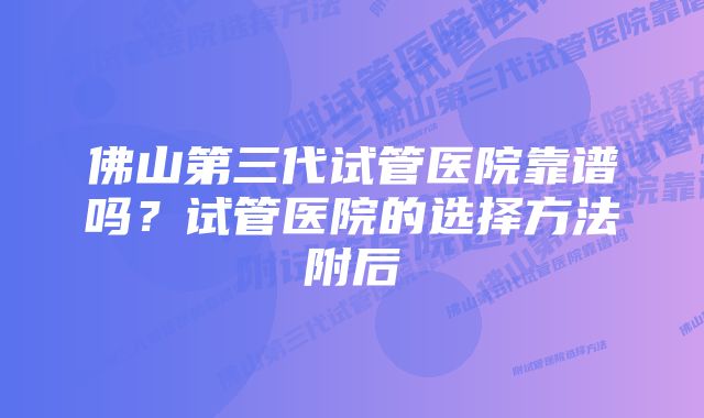 佛山第三代试管医院靠谱吗？试管医院的选择方法附后